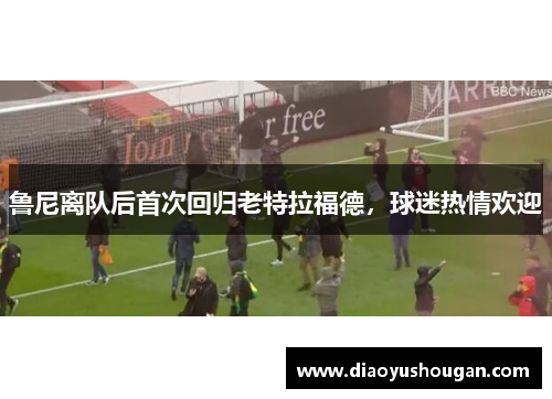 鲁尼离队后首次回归老特拉福德，球迷热情欢迎