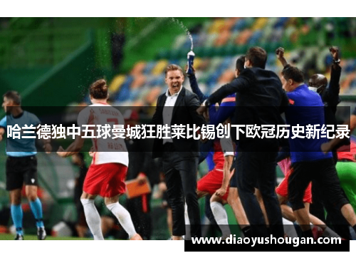 哈兰德独中五球曼城狂胜莱比锡创下欧冠历史新纪录