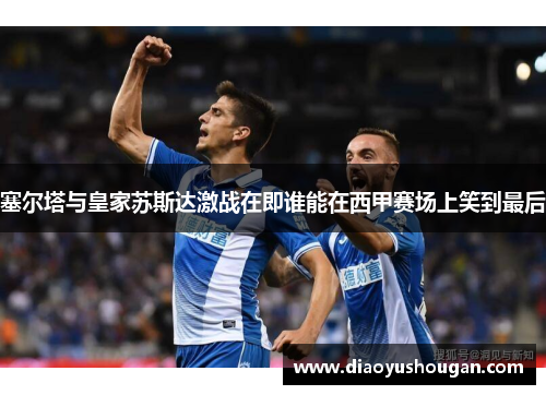 塞尔塔与皇家苏斯达激战在即谁能在西甲赛场上笑到最后