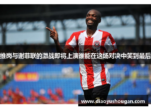 维岗与谢菲联的激战即将上演谁能在这场对决中笑到最后