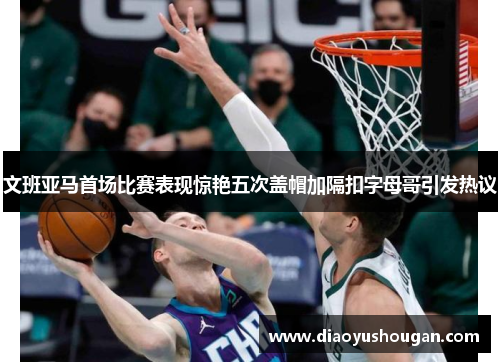 文班亚马首场比赛表现惊艳五次盖帽加隔扣字母哥引发热议