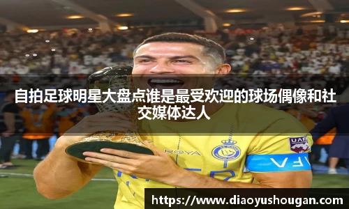 自拍足球明星大盘点谁是最受欢迎的球场偶像和社交媒体达人