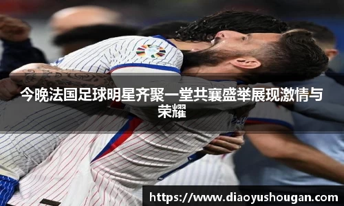 今晚法国足球明星齐聚一堂共襄盛举展现激情与荣耀